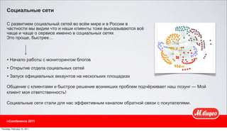 Социальные сети

     С развитием социальный сетей во всём мире и в России в
     частности мы видим что и наши клиенты тоже высказываются всё
     чаще и чаще о сервисе именно в социальных сетях
     Это проще, быстрее…




     • Начало работы с мониторингом блогов
     • Открытие отдела социальных сетей
     • Запуск официальных аккаунтов на нескольких площадках
     Общение с клиентами и быстрое решение возникших проблем подчёркивает наш лозунг — Мой
     клиент моя ответственность!

     Социальные сети стали для нас эффективным каналом обратной связи с покупателями.



     i-Comference 2011

Thursday, February 10, 2011
 