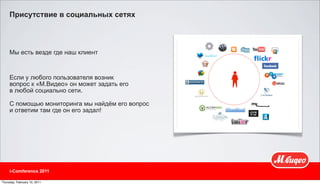 Присутствие в социальных сетях



     Мы есть везде где наш клиент



     Если у любого пользователя возник
     вопрос к «М.Видео» он может задать его
     в любой социально сети.

     С помощью мониторинга мы найдём его вопрос
     и ответим там где он его задал!




     i-Comference 2011

Thursday, February 10, 2011
 