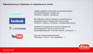 Официальные страницы в социальных сетях


                              Самая удобная и быстрая на данный момент
                              система общения с клиентом.
                              (Новости, опросы, конкурсы)

                              Мы обязаны присутствовать в самой быстро
                              развивающейся социальной сети в мире
                              (Новости, опросы, конкурсы, специальные цены)

                              Удобная площадка для полного раскрытия
                              интересующих наших клиентов тем.
                              (Ценообразования, платные пакеты, конкурсы…)

                              Хостинг наших видеороликов.
                              (Реклама, отчёты с тест-драйвов…)




     i-Comference 2011

Thursday, February 10, 2011
 