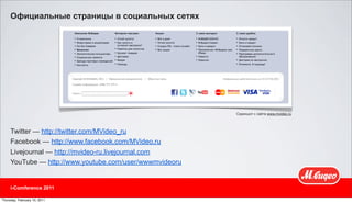 Официальные страницы в социальных сетях




                                                         Скриншот с сайта www.mvideo.ru




     Twitter — http://twitter.com/MVideo_ru
     Facebook — http://www.facebook.com/MVideo.ru
     Livejournal — http://mvideo-ru.livejournal.com
     YouTube — http://www.youtube.com/user/wwwmvideoru


     i-Comference 2011

Thursday, February 10, 2011
 