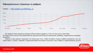 Официальные страницы в цифрах

     Twitter — http://twitter.com/MVideo_ru

     3000

     2250

     1500

       750

         0
         Ноябрь               Январь   Март        Май          Июль         Сентябрь       Ноябрь          Январь


        На первом этапе развития аккаунта было важно заявить о том что мы есть в твиттере.
     По мере роста числа пользователей мы решали всё больше возникших проблем, параллельно проводя
     конкурсы.
        Сейчас в наш аккаунт приходят не только для того, чтобы оставить отзыв о работе компании, но и за
     новостями, а также с идеями и предложениями как можно улучшить наш сервис и предлагаемые услуги.




     i-Comference 2011

Thursday, February 10, 2011
 