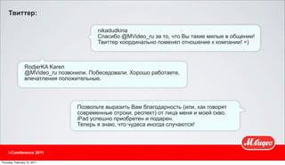 Твиттер:

                                          nikadudkina
                                          Спасибо @MVideo_ru за то, что Вы такие милые в общении!
                                          Твиттер координально поменял отношение к компании! =)



                 RodjerKA Karen
                 @MVideo_ru позвонили. Побеседовали. Хорошо работаете,
                 впечатления положительные.




                                   Позвольте выразить Вам благодарность (или, как говорят
                                   современные отроки, респект) от лица меня и моей скво.
                                   iPad успешно приобретен и подарен.
                                   Теперь я знаю, что чудеса иногда случаются!



     i-Comference 2011

Thursday, February 10, 2011
 