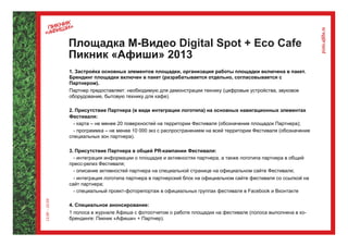 Площадка М-Видео Digital Spot + Eco Cafe
Пикник «Афиши» 2013
1. Застройка основных элементов площадки, организация работы площадки включена в пакет.
Брендинг площадки включен в пакет (разрабатывается отдельно, согласовывается с
Партнером).
Партнер предоставляет: необходимую для демонстрации технику (цифровые устройства, звуковое
оборудование, бытовую технику для кафе).

2. Присутствие Партнера (в виде интеграции логотипа) на основных навигационных элементах
Фестиваля:
  - карта – не менее 20 поверхностей на территории Фестиваля (обозначение площадок Партнера);
  - программка – не менее 10 000 экз с распространением на всей территории Фестиваля (обозначение
специальных зон партнера).

3. Присутствие Партнера в общей PR-кампании Фестиваля:
  - интеграция информации о площадке и активностях партнера, а также логотипа партнера в общий
пресс-релиз Фестиваля;
  - описание активностей партнера на специальной странице на официальном сайте Фестиваля;
  - интеграция логотипа партнера в партнерский блок на официальном сайте фестиваля со ссылкой на
сайт партнера;
  - специальный проект-фоторепортаж в официальных группах фестиваля в Facebook и Вконтакте

4. Специальное анонсирование:
1 полоса в журнале Афиша с фотоотчетом о работе площадки на фестивале (полоса выполнена в ко-
брендинге: Пикник «Афиши» + Партнер).
 