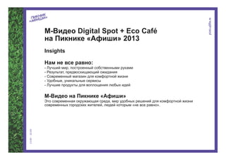 М-Видео Digital Spot + Eco Café
на Пикнике «Афиши» 2013
Insights

Нам не все равно:
- Лучший мир, построенный собственными руками
- Результат, предвосхищающий ожидания
- Современный магазин для комфортной жизни
- Удобные, уникальные сервисы
- Лучшие продукты для воплощения любых идей


М-Видео на Пикнике «Афиши»
Это современная окружающая среда, мир удобных решений для комфортной жизни
современных городских жителей, людей которым «не все равно».
 