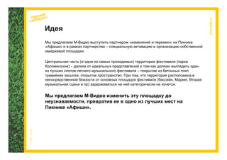 Идея
Мы предлагаем М-Видео выступить партнером «изменений и перемен» на Пикнике
«Афиши» и в рамках партнерства – специальную активацию и организацию собственной
имиджевой площадки.

Центральная часть (и одна из самых проходимых) территории фестиваля (парка
Коломенское) – далека от идеальных представлений о том как должен выглядеть один
из лучших спотов летнего музыкального фестиваля – покрытие из бетонных плит,
гравийная засыпка, открытое пространство. При том, что территория расположена в
непосредственной близости от основных площадок фестиваля (бассейн, Маркет, Вторая
музыкальная сцена и пр) задерживаться на ней категорически не хочется.


Мы предлагаем М-Видео изменить эту площадку до
неузнаваемости, превратив ее в одно из лучших мест на
Пикнике «Афиши».
 