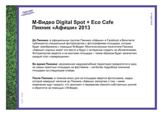 М-Видео Digital Spot + Eco Cafe
Пикник «Афиши» 2013

До Пикника: в официальных группах Пикника «Афиши» в Facebook и Вконтакте
публикуется специальный фоторепортаж с фотографиями площадки, которая
будет преображена с помощью М-Видео. Многочисленные посетители Пикника
«Афиши» хорошо знают это место и будут с интересом следить за обновлениями.
Фоторепортаж ведется и на монтаже площадки – таким образом будет запечатлен
каждый этап «превращения».

Во время Пикника: неухоженная недружелюбная территория превратится в одну
из самых приятных площадок на фестивале – см более подробное описание
площадки на следующем слайде.

После Пикника: в течение всего дня на площадка ведется фотосъемка, кадры
которой завершат начатый до Пикника «Афиши» репортаж о том – какие
изменения ждут каждого, кто приложит к переменам немного собственных усилий
и обратится за помощью к М-Видео.
 