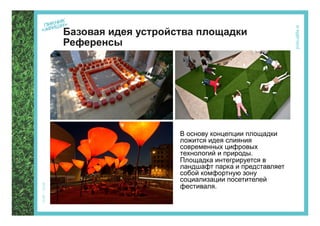 Базовая идея устройства площадки
Референсы




                    В основу концепции площадки
                    ложится идея слияния
                    современных цифровых
                    технологий и природы.
                    Площадка интегрируется в
                    ландшафт парка и представляет
                    собой комфортную зону
                    социализации посетителей
                    фестиваля.
 