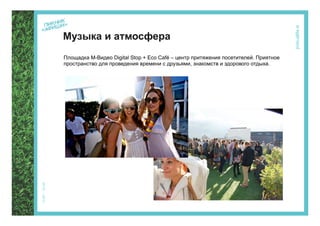 Музыка и атмосфера
Площадка М-Видео Digital Stop + Eco Café – центр притяжения посетителей. Приятное
пространство для проведения времени с друзьями, знакомств и здорового отдыха.




                             В основу концепции площадки ложится идея слияния
                             современных цифровых технологий и природы. Площадка
                             интегрируется в ландшафт парка и представляет собой
                             комфортную зону социализации посетителей фестиваля.
 