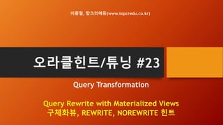 오라클힌트/튜닝 #23
Query Transformation
Query Rewrite with Materialized Views
구체화뷰, REWRITE, NOREWRITE 힌트
이종철, 탑크리에듀(www.topcredu.co.kr)
 