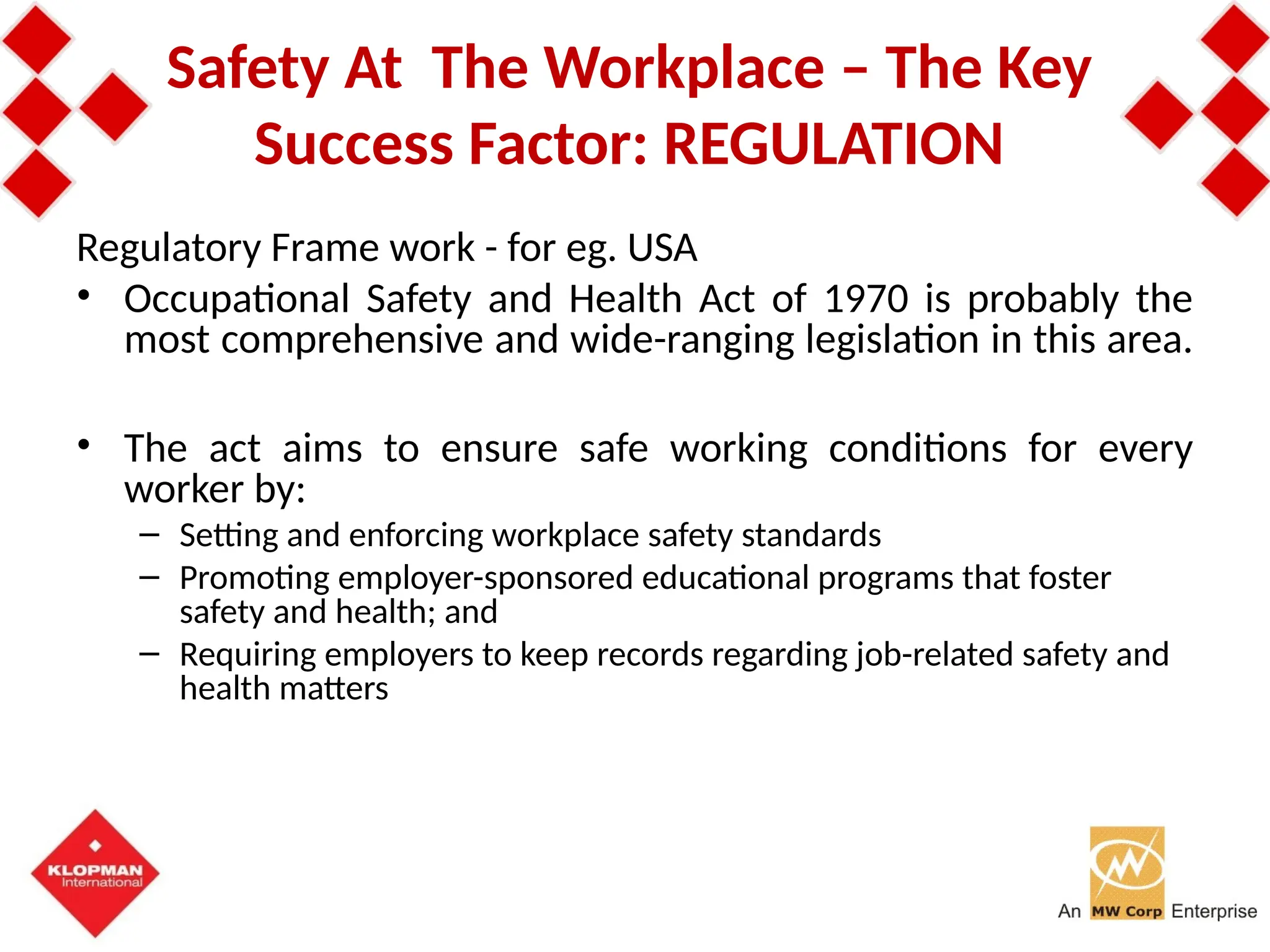 Safety At The Workplace – The Key
Success Factor: REGULATION
Regulatory Frame work - for eg. USA
• Occupational Safety and Health Act of 1970 is probably the
most comprehensive and wide-ranging legislation in this area.
• The act aims to ensure safe working conditions for every
worker by:
– Setting and enforcing workplace safety standards
– Promoting employer-sponsored educational programs that foster
safety and health; and
– Requiring employers to keep records regarding job-related safety and
health matters
 