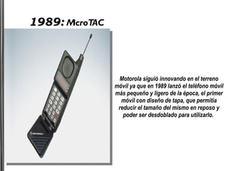 1989:  MicroTAC Motorola siguió innovando en el terreno móvil ya que en 1989 lanzó el teléfono móvil más pequeño y ligero de la época, el primer móvil con diseño de tapa, que permitía reducir el tamaño del mismo en reposo y poder ser desdoblado para utilizarlo.  