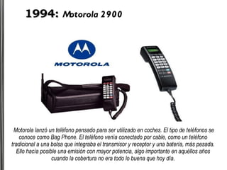 1994:   Motorola 2900 Motorola lanzó un teléfono pensado para ser utilizado en coches. El tipo de teléfonos se conoce como Bag Phone. El teléfono venía conectado por cable, como un teléfono tradicional a una bolsa que integraba el transmisor y receptor y una batería, más pesada. Ello hacía posible una emisión con mayor potencia, algo importante en aquéllos años cuando la cobertura no era todo lo buena que hoy día. 