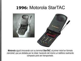 1996:  Motorola StarTAC Motorola  siguió innovando con su terminal  StarTAC , el primer móvil en formato clamshell, que se doblaba por la mitad, haciendo del mismo un teléfono realmente compacto para ser transportado. 