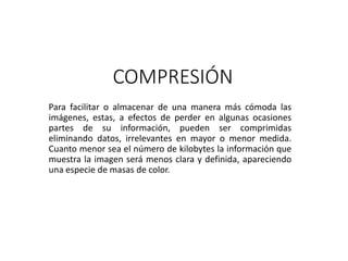 COMPRESIÓN
Para facilitar o almacenar de una manera más cómoda las
imágenes, estas, a efectos de perder en algunas ocasiones
partes de su información, pueden ser comprimidas
eliminando datos, irrelevantes en mayor o menor medida.
Cuanto menor sea el número de kilobytes la información que
muestra la imagen será menos clara y definida, apareciendo
una especie de masas de color.
 