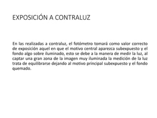 EXPOSICIÓN A CONTRALUZ
En las realizadas a contraluz, el fotómetro tomará como valor correcto
de exposición aquel en que el motivo central aparezca subexpuesto y el
fondo algo sobre iluminado, esto se debe a la manera de medir la luz, al
captar una gran zona de la imagen muy iluminada la medición de la luz
trata de equilibrarse dejando al motivo principal subexpuesto y el fondo
quemado.
 