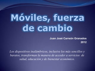 Móviles, fuerza
  de cambio
                                Juan José Carreón Granados
                                                      2012


Los dispositivos inalámbricos, inclusive los más sencillos y
baratos, transforman la manera de acceder a servicios de
        salud, educación y de bienestar económico.
 