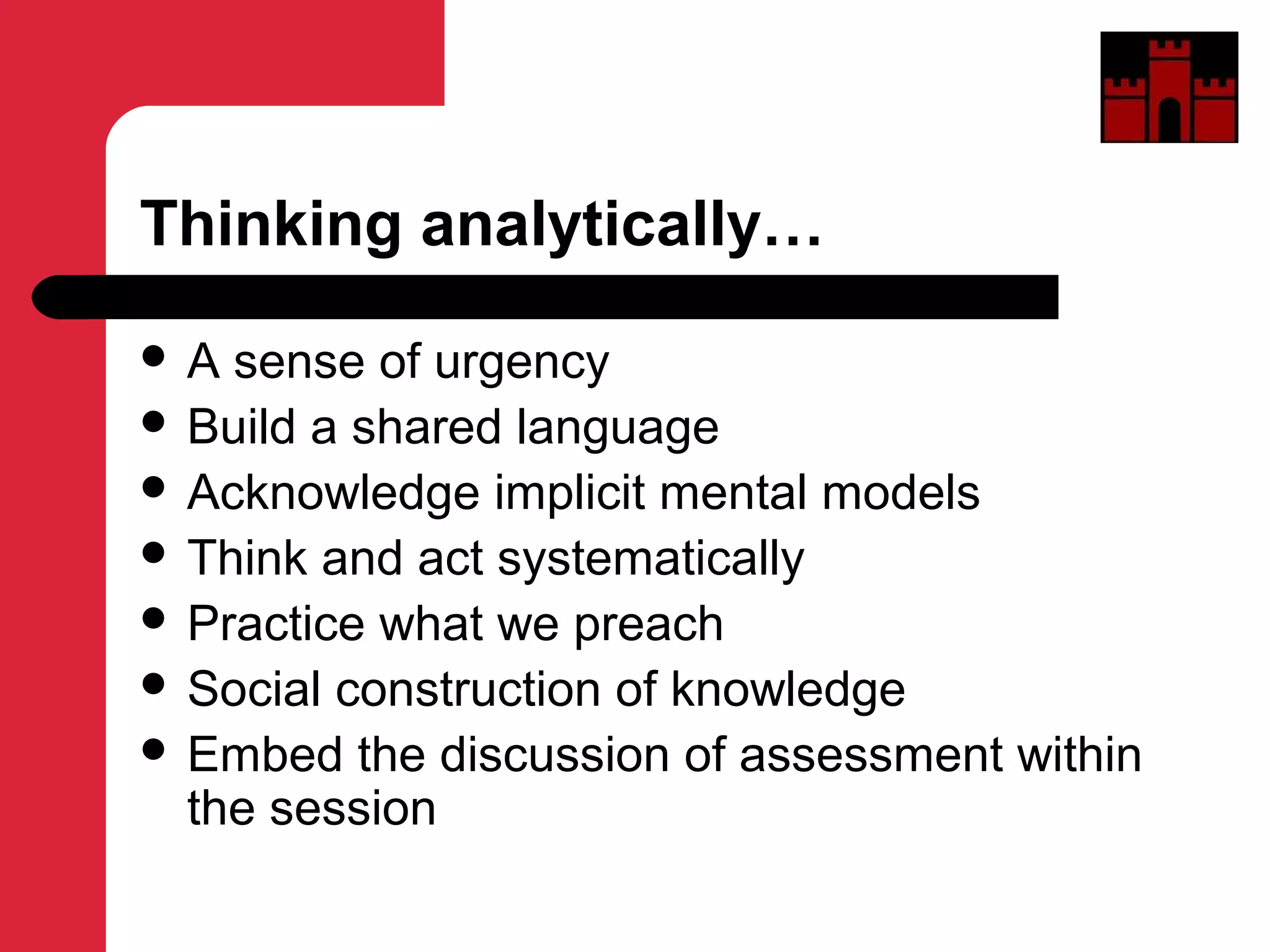 Thinking analytically…
 A sense of urgency
 Build a shared language
 Acknowledge implicit mental models
 Think and act systematically
 Practice what we preach
 Social construction of knowledge
 Embed the discussion of assessment within
the session
 