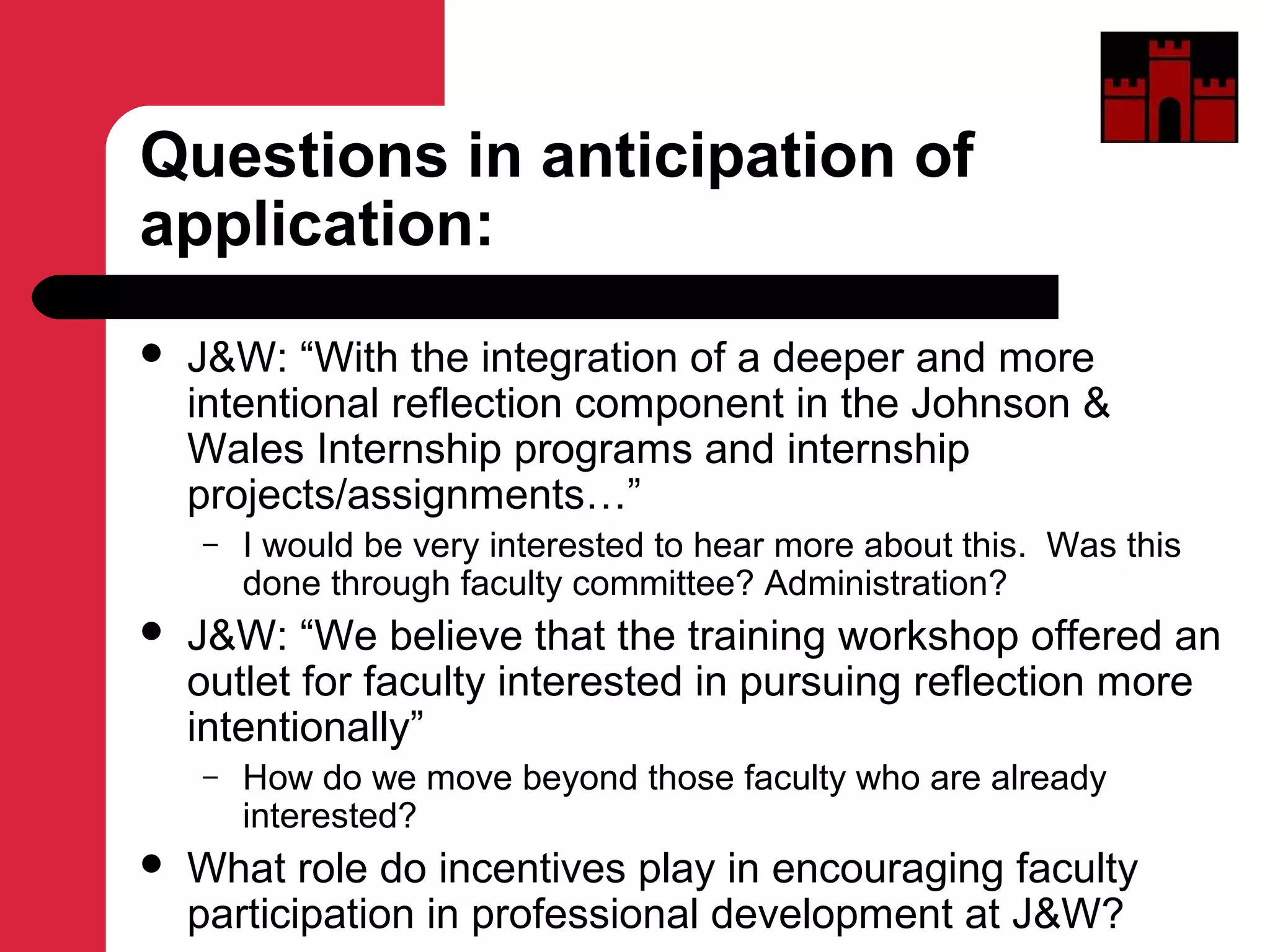 Questions in anticipation of
application:
 J&W: “With the integration of a deeper and more
intentional reflection component in the Johnson &
Wales Internship programs and internship
projects/assignments…”
– I would be very interested to hear more about this. Was this
done through faculty committee? Administration?
 J&W: “We believe that the training workshop offered an
outlet for faculty interested in pursuing reflection more
intentionally”
– How do we move beyond those faculty who are already
interested?
 What role do incentives play in encouraging faculty
participation in professional development at J&W?
 