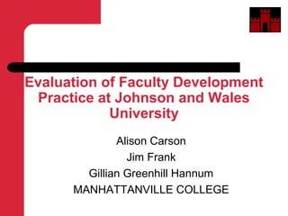 Evaluation of Faculty Development
Practice at Johnson and Wales
University
Alison Carson
Jim Frank
Gillian Greenhill Hannum
MANHATTANVILLE COLLEGE
 