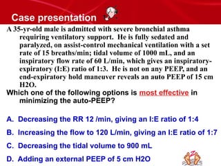 Case presentation
A 35-yr-old male is admitted with severe bronchial asthma
requiring ventilatory support. He is fully sedated and
paralyzed, on assist-control mechanical ventilation with a set
rate of 15 breaths/min; tidal volume of 1000 mL, and an
inspiratory flow rate of 60 L/min, which gives an inspiratory-
expiratory (I:E) ratio of 1:3. He is not on any PEEP, and an
end-expiratory hold maneuver reveals an auto PEEP of 15 cm
H2O.
Which one of the following options is most effective in
minimizing the auto-PEEP?
A. Decreasing the RR 12 /min, giving an I:E ratio of 1:4
B. Increasing the flow to 120 L/min, giving an I:E ratio of 1:7
C. Decreasing the tidal volume to 900 mL
D. Adding an external PEEP of 5 cm H2O
 