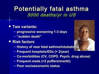 Potentially fatal asthmaPotentially fatal asthma
5000 deaths/yr in US5000 deaths/yr in US
 Two variants:Two variants:
– progressive worsening 1-3 daysprogressive worsening 1-3 days
– ““sudden death”sudden death”
 Risk factorsRisk factors
– History of near fatal asthma/intubationsHistory of near fatal asthma/intubations
– Frequent hospitals/EDs (> 2/year)Frequent hospitals/EDs (> 2/year)
– Co-morbidities (CV, COPD. Psych, drug abuse)Co-morbidities (CV, COPD. Psych, drug abuse)
– Frequent meds (>2 puffers/month)Frequent meds (>2 puffers/month)
– Poor socioeconomic statusPoor socioeconomic status
 