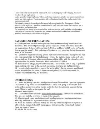 I allowed five 90-minute periods for research prior to starting any work with clay. I worked
closely with our high school
Media specialist preparing books, videos, web sites, magazines, articles and lecture materials on
masks and mask regions. This preparation allowed students to utilize the media center to its
maximum potential.
During each phase of the mask unit, I prepared a lesson objective for the students. On the
objective/criteria sheets, I stated the expectations for each particular phase. Each student had a
space to keep his/her materials.
The mask unit was started near the end of the semester after the students had a sound working
knowledge of clay and clay properties and after the students had weeks of successful hand
building, wheel lessons, and numerous projects.
BACKGROUND PREPARATION:
#1. Our high school librarian and I spent two-three weeks collecting materials for the
mask unit. This involved purchasing a special video and several new masks books for
our media center. I also went to our local Jr. College and borrowed 25 books on “masks
from around the world”. This collection of books was very important during the research
phase of the mask unit
#2. I spent three weeks researching special web sites for the students. I compiled the web
sites on a master sheet for the students and I printed the material found on the web sites
for my students. I then put, all the printed material in a folder with the cultural region it
represented on the outside. In the end, I had made about 65 folders.
#3. Since this was a huge project for the students, I had to make a lot of clay. I spent two
weeks making extra clay in the pug mill and storing it in large air- tight containers.
#4. I organized all materials (i.e. map of the world, globe) that the students would need
several weeks before the lesson. I also wrote and printed all criteria sheets that the
students would need during the mask unit.
INSTRUCTIONS:
#1. I broke the pottery class into small groups of three-five students. I gave each group an
18x24 sheet of tag board and colored markers. I asked each group to brainstorm their
myths and misconceptions about masks, and to list their thoughts and ideas on the tag
board. This was really an eye opener for me!
After this was complete:
#2. I showed the video entitled “ masks from many cultures” 1993 crystal productions.
This gave a wonderful overview of masks to the students.
#3. After the mask video was finished, each small group gave a short presentation on
what they had listed in “myths and misconceptions”.
#4. When the students came into pottery the next day I had small pieces of paper on a
table with the names of about 50 mask regions from around the world. Each student
chose one piece of paper.
We left for the media center
 