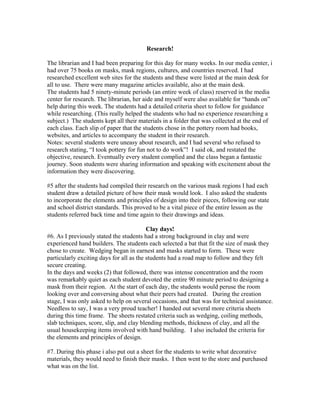 Research!
The librarian and I had been preparing for this day for many weeks. In our media center, i
had over 75 books on masks, mask regions, cultures, and countries reserved. I had
researched excellent web sites for the students and these were listed at the main desk for
all to use. There were many magazine articles available, also at the main desk.
The students had 5 ninety-minute periods (an entire week of class) reserved in the media
center for research. The librarian, her aide and myself were also available for “hands on”
help during this week. The students had a detailed criteria sheet to follow for guidance
while researching. (This really helped the students who had no experience researching a
subject.) The students kept all their materials in a folder that was collected at the end of
each class. Each slip of paper that the students chose in the pottery room had books,
websites, and articles to accompany the student in their research.
Notes: several students were uneasy about research, and I had several who refused to
research stating, “I took pottery for fun not to do work”! I said ok, and restated the
objective, research. Eventually every student complied and the class began a fantastic
journey. Soon students were sharing information and speaking with excitement about the
information they were discovering.
#5 after the students had compiled their research on the various mask regions I had each
student draw a detailed picture of how their mask would look. I also asked the students
to incorporate the elements and principles of design into their pieces, following our state
and school district standards. This proved to be a vital piece of the entire lesson as the
students referred back time and time again to their drawings and ideas.
Clay days!
#6. As I previously stated the students had a strong background in clay and were
experienced hand builders. The students each selected a bat that fit the size of mask they
chose to create. Wedging began in earnest and masks started to form. These were
particularly exciting days for all as the students had a road map to follow and they felt
secure creating.
In the days and weeks (2) that followed, there was intense concentration and the room
was remarkably quiet as each student devoted the entire 90 minute period to designing a
mask from their region. At the start of each day, the students would peruse the room
looking over and conversing about what their peers had created. During the creation
stage, I was only asked to help on several occasions, and that was for technical assistance.
Needless to say, I was a very proud teacher! I handed out several more criteria sheets
during this time frame. The sheets restated criteria such as wedging, coiling methods,
slab techniques, score, slip, and clay blending methods, thickness of clay, and all the
usual housekeeping items involved with hand building. I also included the criteria for
the elements and principles of design.
#7. During this phase i also put out a sheet for the students to write what decorative
materials, they would need to finish their masks. I then went to the store and purchased
what was on the list.
 