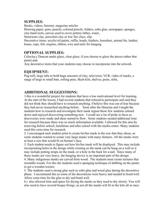 SUPPLIES:
Books, videos, Internet, magazine articles
Drawing paper, pens, pencils, colored pencils, folders, sobo glue, newspaper, sponges,
clay hand tools, canvas used to cover pottery tables, water,
Stoneware clay, porcelain clay or low fire clays, slip.
Decorative items: acrylic/oil paints, raffia, beads, feathers, horsehair, animal fur, leather,
beans, rope, felt, sequins, ribbon, wire and nails for hanging
OPTIONAL SUPPLIES:
Celuclay,( Duncan under glaze, clear glaze, if you choose to glaze the pieces rather that
paint) and,
Any decorative items that your students may choose to incorporate into the artwork.
EQUIPMENT:
Pug mill, large tubs to hold huge amounts of clay, television, VCR, video of masks, a
range of large to small bats, rolling pens, Skutt kiln, shelves, posts, stilts,
ADDITIONAL SUGGESTIONS:
1.this is a wonderful project for students that have a low motivational level for learning.
At the start of the lesson, I had several students that refused to participate and said they
did not think they should have to research anything. I believe this was out of fear because
they had never researched anything before. Soon after the librarian and I taught the
students how to research and investigate their mask region those few students calmed
down and enjoyed discovering something new. I could see a lot of pride in faces as
discoveries were made and ideas started to flow. Some students needed additional time
for research because there was so much information available. I allowed for this also by
reserving before school, lunchtime and after school with the media center. Many students
used this extra time for research.
2. I encouraged each student artist to create his/her mask in the size that they chose, as
some students wanted to create very large masks with many features. All the masks were
at least a size that would fit on human’s face.
3. Each student needs to figure out how his/her mask will be displayed. This may include
incorporating holes in the design while creating so the mask can be hung on a wall or it
may include putting straps on the mask, or a hole in the back for a nail. Since many of
these masks are very heavy, the hanging device is an important part of the design.
4. Many indigenous masks are carved from wood. The students must create textures that
resemble woods. For this the students used a sponging technique of dabbing on the paints
to get a wooden texture.
5. The students used a strong glue such as sobo glue and wood glue during the decorative
phase. I recommend this as some of the decorations were heavy and needed to bond well.
Allow extra time for the glue to dry and bond well.
6.i also allowed time and space for drying the masks as they need to dry slowly. You will
also need to have several bisque firings, as not all the masks will fit in the kiln all at once.
 