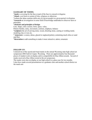 GLOSSARY OF TERMS:
*mask: a covering for the face or part of the face to conceal or disguise.
*ritual- a set form or system of rites, religious or otherwise.
*culture-the ideas customs skills arts of a given people in a given period /civilization.
*research-an investigation in some field of knowledge undertaken to discover facts or
principles.
*elements and principles of design:
Line, shape, color, texture, form, space, value,
Pattern rhythm, unity, movement, contrast, emphasis, balance
*sculpture-the art of carving stone, wood, chiseling stone, casting or welding metal,
modeling clay or wax etc.
* stoneware- a coarse, dense, glazed or unglazed pottery containing much silica or sand
and flint.
*decoration-to add something to make it more attractive; adorn; ornament.
FOLLOW UP:
I entered ten of the sacred and ritual masks in the annual Wyoming state high school art
symposium 2002 held in Casper, Wyoming. There are approximately four thousand
pieces of student work on display and in compettiti0n for blue ribbon awards. Several of
masks received a blue ribbon award at the art symposium.
The masks were also on display at our high school in a glass case for two months.
I also have made several presentations to a graduate class and another school district on
the mask unit
 