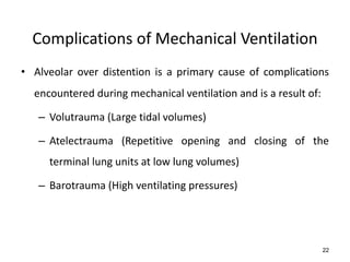 Complications of Mechanical Ventilation
• Alveolar over distention is a primary cause of complications
encountered during mechanical ventilation and is a result of:
– Volutrauma (Large tidal volumes)
– Atelectrauma (Repetitive opening and closing of the
terminal lung units at low lung volumes)
– Barotrauma (High ventilating pressures)
22
 