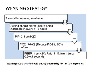 WEANING STRATEGY
Assess the weaning readiness
Setting should be reduced in small
increment in every 4- 6 hours:
PIP: 2-3 cm H2O
FiO2: 5-10% (Reduce FiO2 to 80%
before
PEEP: 1 cmH2O; Rate: 5-10/min; I time:
0.3-0.4 seconds
“Weaning should be attempted throughout the day, not just during rounds”
 