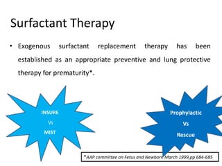 Surfactant Therapy
• Exogenous surfactant replacement therapy has been
established as an appropriate preventive and lung protective
therapy for prematurity*.
*AAP committee on Fetus and Newborn March 1999,pp 684-685
Prophylactic
Vs
Rescue
INSURE
Vs
MIST
 