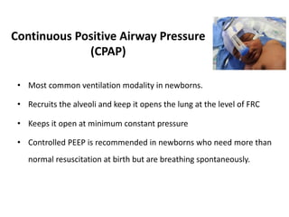 Continuous Positive Airway Pressure
(CPAP)
• Most common ventilation modality in newborns.
• Recruits the alveoli and keep it opens the lung at the level of FRC
• Keeps it open at minimum constant pressure
• Controlled PEEP is recommended in newborns who need more than
normal resuscitation at birth but are breathing spontaneously.
 