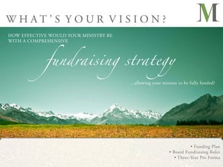 WHAT’S YOUR VISION?
HOW EFFECTIVE WOULD YOUR MINISTRY BE




            fundraising strategy
WITH A COMPREHENSIVE




                                       ...allowing your mission to be fully funded?




                                                                      • Funding Plan
                                                           • Board Fundraising Roles
                                                              • Three-Year Pro Forma
 
