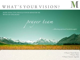 WHAT’S YOUR VISION?
HOW EFFECTIVE WOULD YOUR MINISTRY BE




                      prayer team
WITH AN ENGAGED




                                       ...effecting spiritual breakthroughs?




                                                         • Prayer Team Roster
                                                                 • Prayer Plan
                                                      • Prayer Session Agenda
 