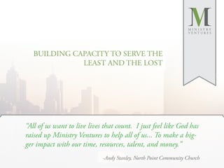 MINISTRY
                                                                  VENTURES




   BUILDING CAPACITY TO SERVE THE
              LEAST AND THE LOST




“All of us want to live lives that count. I just feel like God has
raised up Ministry Ventures to help all of us... To make a big-
ger impact with our time, resources, talent, and money.”
                             -Andy Stanley, North Point Community Church
 