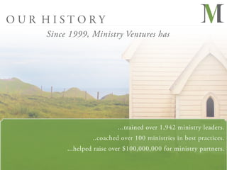 OUR HISTORY
    Since 1999, Ministry Ventures has




                           ...trained over 1,942 ministry leaders.
                  ..coached over 100 ministries in best practices.
         ...helped raise over $100,000,000 for ministry partners.
 