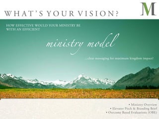 WHAT’S YOUR VISION?
HOW EFFECTIVE WOULD YOUR MINISTRY BE




                   ministry model
WITH AN EFFICIENT




                                       ...clear messaging for maximum kingdom impact?




                                                                      • Ministry Overview
                                                        • Elevator Pitch & Branding Brief
                                                     • Outcome Based Evaluations (OBE)
 