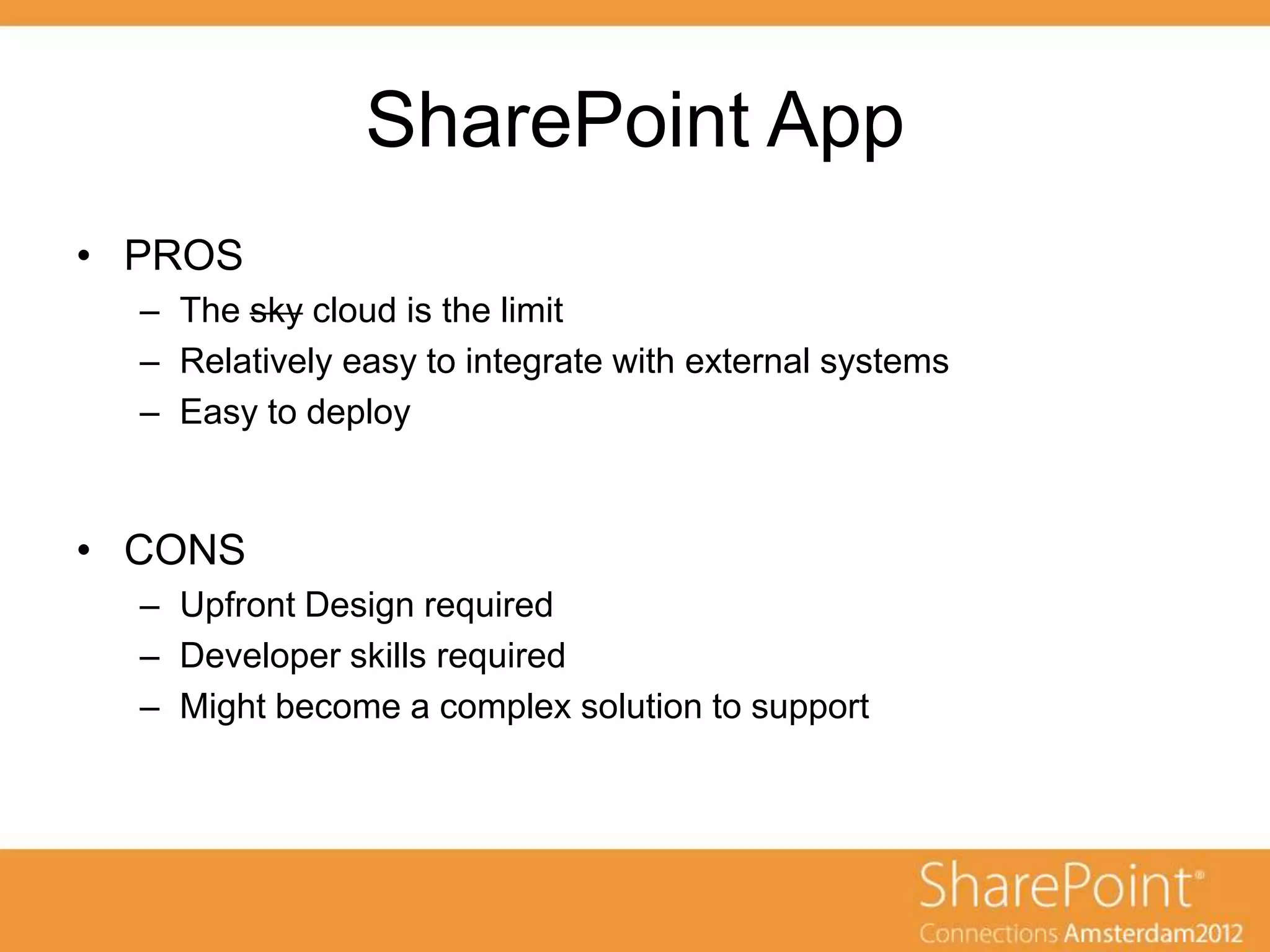 SharePoint App
• PROS
  – The sky cloud is the limit
  – Relatively easy to integrate with external systems
  – Easy to deploy


• CONS
  – Upfront Design required
  – Developer skills required
  – Might become a complex solution to support
 