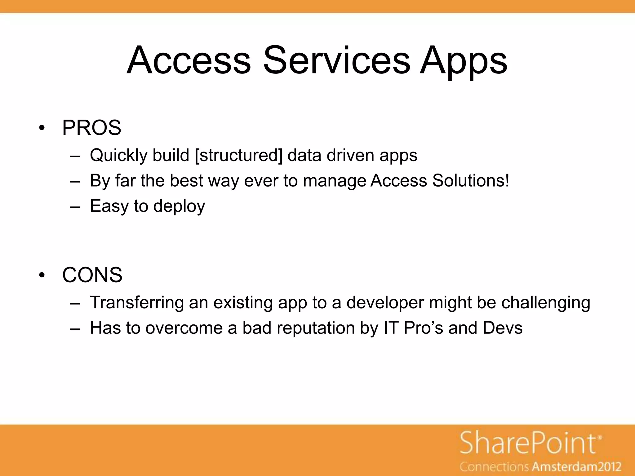 Access Services Apps
• PROS
  – Quickly build [structured] data driven apps
  – By far the best way ever to manage Access Solutions!
  – Easy to deploy


• CONS
  – Transferring an existing app to a developer might be challenging
  – Has to overcome a bad reputation by IT Pro‟s and Devs
 