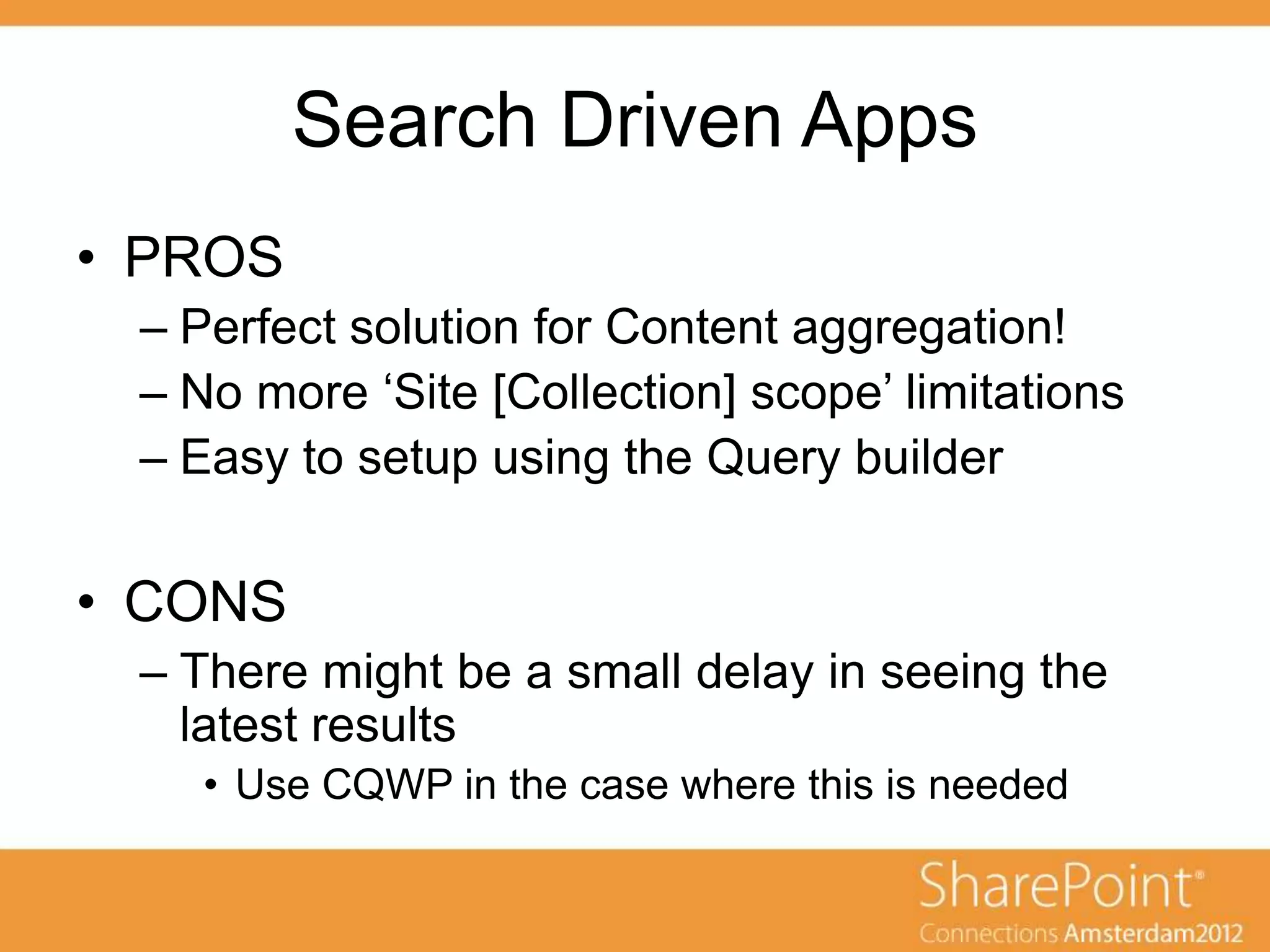Search Driven Apps
• PROS
 – Perfect solution for Content aggregation!
 – No more „Site [Collection] scope‟ limitations
 – Easy to setup using the Query builder

• CONS
 – There might be a small delay in seeing the
   latest results
    • Use CQWP in the case where this is needed
 