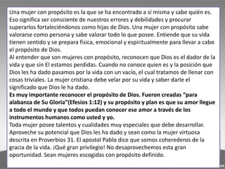 Una mujer con propósito es la que se ha encontrado a sí misma y sabe quién es.
Eso significa ser consciente de nuestros errores y debilidades y procurar
superarlos fortaleciéndonos como hijas de Dios. Una mujer con propósito sabe
valorarse como persona y sabe valorar todo lo que posee. Entiende que su vida
tienen sentido y se prepara física, emocional y espiritualmente para llevar a cabo
el propósito de Dios.
Al entender que son mujeres con propósito, reconocen que Dios es el dador de la
vida y que sin El estamos perdidas. Cuando no conoce quien es y la posición que
Dios les ha dado pasamos por la vida con un vacío, el cual tratamos de llenar con
cosas triviales. La mujer cristiana debe velar por su vida y saber darle el
significado que Dios le ha dado.
Es muy importante reconocer el propósito de Dios. Fueron creadas “para
alabanza de Su Gloria”(Efesios 1:12) y su propósito y plan es que su amor llegue
a todo el mundo y que todos puedan conocer ese amor a través de los
instrumentos humanos como usted y yo.
Toda mujer posee talentos y cualidades muy especiales que debe desarrollar.
Aproveche su potencial que Dios les ha dado y sean como la mujer virtuosa
descrita en Proverbios 31. El apostol Pablo dice que somos coherederos de la
gracia de la vida. ¡Qué gran privilegio! No desaprovechemos esta gran
oportunidad. Sean mujeres escogidas con propósito definido.
 