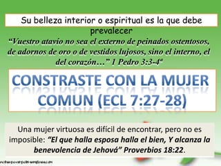 Su belleza interior o espiritual es la que debe
                       prevalecer
“Vuestro atavío no sea el externo de peinados ostentosos,
de adornos de oro o de vestidos lujosos, sino el interno, el
             del corazón…” 1 Pedro 3:3-4ª




  Una mujer virtuosa es difícil de encontrar, pero no es
imposible: “El que halla esposa halla el bien, Y alcanza la
      benevolencia de Jehová” Proverbios 18:22.
 