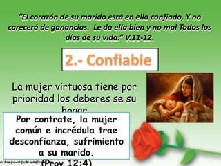 “El corazón de su marido está en ella confiado, Y no
carecerá de ganancias. Le da ella bien y no mal Todos los
                días de su vida.” V.11-12.




 La mujer virtuosa tiene por
 prioridad los deberes se su
            hogar
 Por contrate, la mujer
 común e incrédula trae
desconfianza, sufrimiento
      a su marido.
 