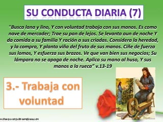 “Busca lana y lino, Y con voluntad trabaja con sus manos. Es como
 nave de mercader; Trae su pan de lejos. Se levanta aun de noche Y
da comida a su familia Y ración a sus criadas. Considera la heredad,
  y la compra, Y planta viña del fruto de sus manos. Ciñe de fuerza
 sus lomos, Y esfuerza sus brazos. Ve que van bien sus negocios; Su
    lámpara no se apaga de noche. Aplica su mano al huso, Y sus
                      manos a la rueca” v.13-19
 