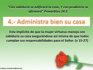 “Con sabiduría se edificará la casa, Y con prudencia se
              afirmará” Proverbios 24:3




  Esta implícito de que la mujer virtuosa maneja con
sabiduría su casa asegurándose así misma de que todos
cumplan sus responsabilidades para el Señor. (v 15-27)
 