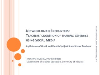 Network-based Encounters: Teachers’ cognition of sharing expertise using Social Media  A pilot case of Greek and Finnish Subject State School Teachers  ECER Conference, Berlin, Freie University, 2011 Marianna Vivitsou, PhD candidate Department of Teacher Education, University of Helsinki 