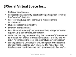 @Social Virtual Space for…
• Dialogue development
• Collaboration & creativity boost; active participation (even for
  less ‘sociable’ students)
• Peer learning & support; cognitive & meta-cognitive
  development
• Student leadership & initiative
• Emotion expressiveness
• Real life requirements (“our parents will not always be able to
  support us”): Self-efficacy, self-esteem
• Collective thinking; understanding the ‘otherness’ (“we needed
  to function not only as individuals but also as a team, and we
  did..”, “we managed to ‘see’ the other students’ perspective”
• Looking at reality Critically (“It would be great if the teachers
  allowed more space for us…” «Agree... The majority of the
  teachers… are restrictive… we can’t grow wings to fly away”»

                           MEDEA Webinar, 18.10.2012                  16
 