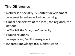 The Difference
• Networked Sociality & Content development
  – Internet & services as Tools for Learning
• Global perspective of the local, the regional, the
  national
  – The Self, the Other, the Community
• Human relations
  – Negotiation, Conflict management
• (Shared) Knowledge (Co-)Construction

                      MEDEA Webinar, 18.10.2012   17
 