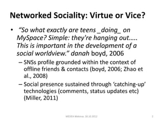 Networked Sociality: Virtue or Vice?
• “So what exactly are teens _doing_ on
  MySpace? Simple: they're hanging out…..
  This is important in the development of a
  social worldview.” danah boyd, 2006
  – SNSs profile grounded within the context of
    offline friends & contacts (boyd, 2006; Zhao et
    al., 2008)
  – Social presence sustained through ‘catching-up’
    technologies (comments, status updates etc)
    (Miller, 2011)

                    MEDEA Webinar, 18.10.2012         2
 